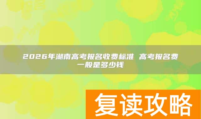 2026年湖南高考报名收费标准 高考报名费一般是多少钱