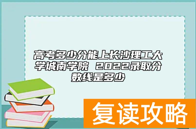 高考多少分能上长沙理工大学城南学院 2022录取分数线是多少