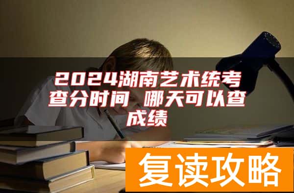 2024湖南艺术统考查分时间 哪天可以查成绩
