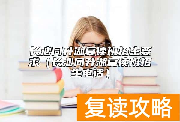长沙同升湖复读班招生要求（长沙同升湖复读班招生电话）