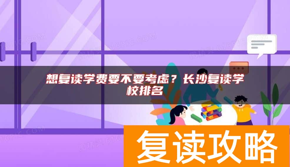 想复读学费要不要考虑？长沙复读学校排名