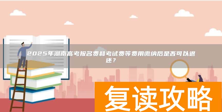 2025年湖南高考报名费和考试费等费用缴纳后是否可以退还？