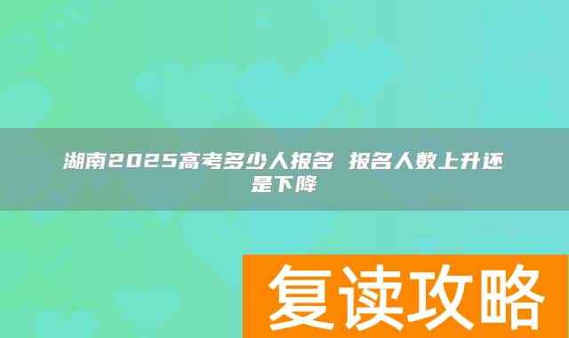 湖南2025高考多少人报名 报名人数上升还是下降