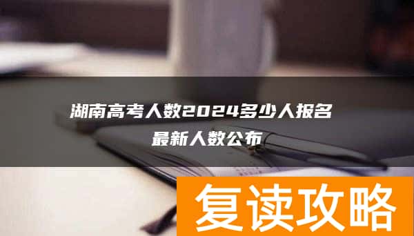 湖南高考人数2024多少人报名 最新人数公布