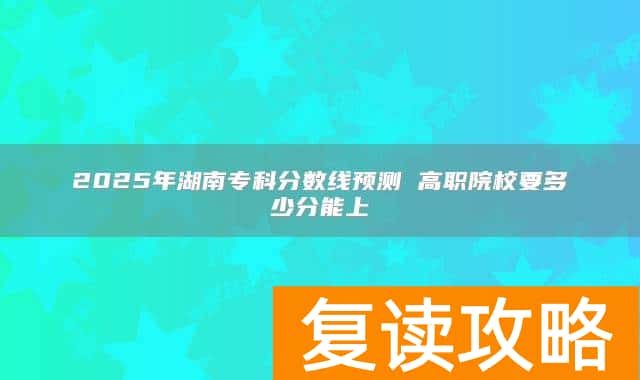 2025年湖南专科分数线预测 高职院校要多少分能上