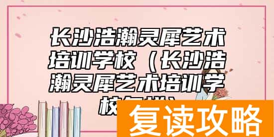 长沙浩瀚灵犀艺术培训学校（长沙浩瀚灵犀艺术培训学校怎样）