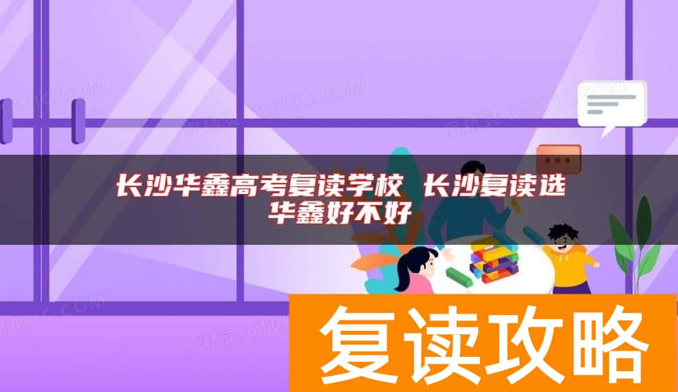 长沙华鑫高考复读学校 长沙复读选华鑫好不好
