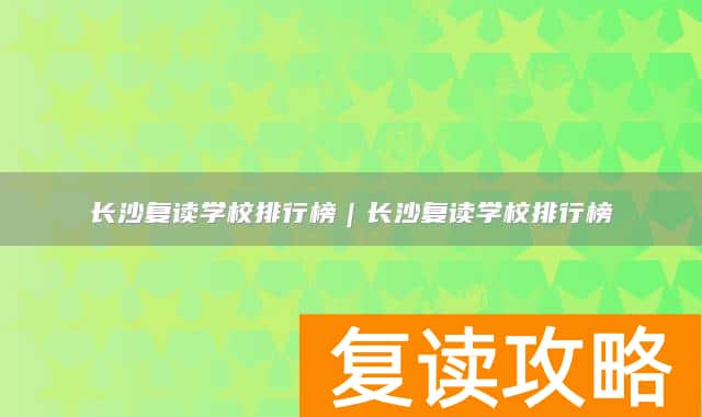 长沙复读学校排行榜 长沙复读学校哪个好