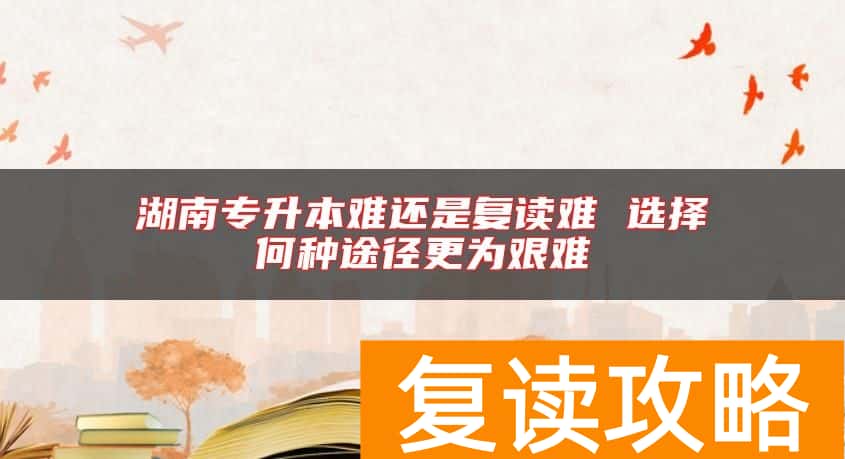 湖南专升本难还是复读难 选择何种途径更为艰难