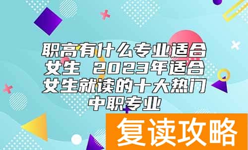 职高有什么专业适合女生 2023年适合女生就读的十大热门中职专业