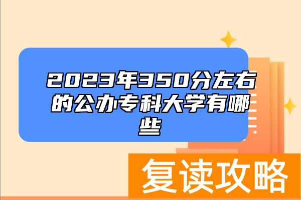 2023年350分左右的公办专科大学有哪些