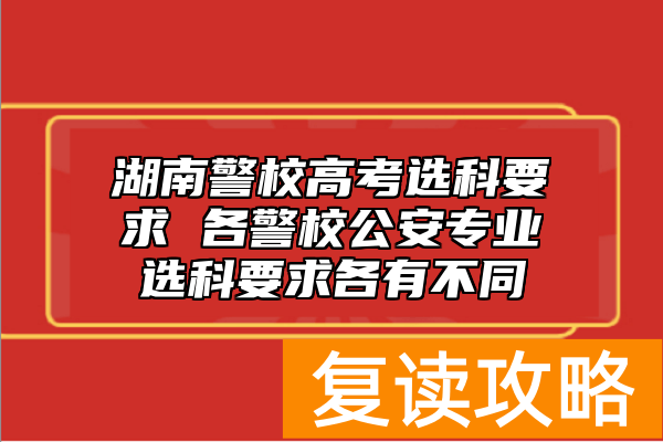 湖南警校高考选科要求 各警校公安专业选科要求各有不同
