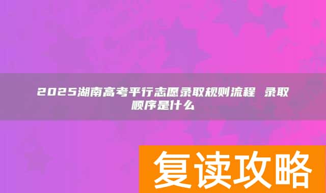 2025湖南高考平行志愿录取规则流程 录取顺序是什么