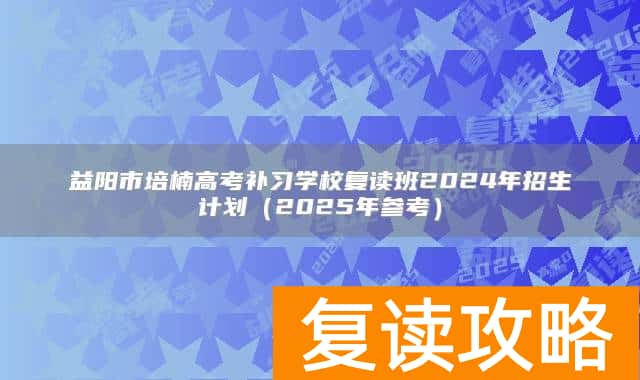 益阳市培楠高考补习学校复读班2024年招生计划（2025年参考）