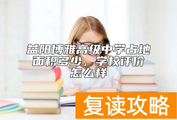 益阳博雅高级中学占地面积多少，学校评价怎么样