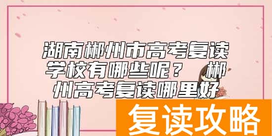 湖南郴州市高考复读学校有哪些呢？ 郴州高考复读哪里好