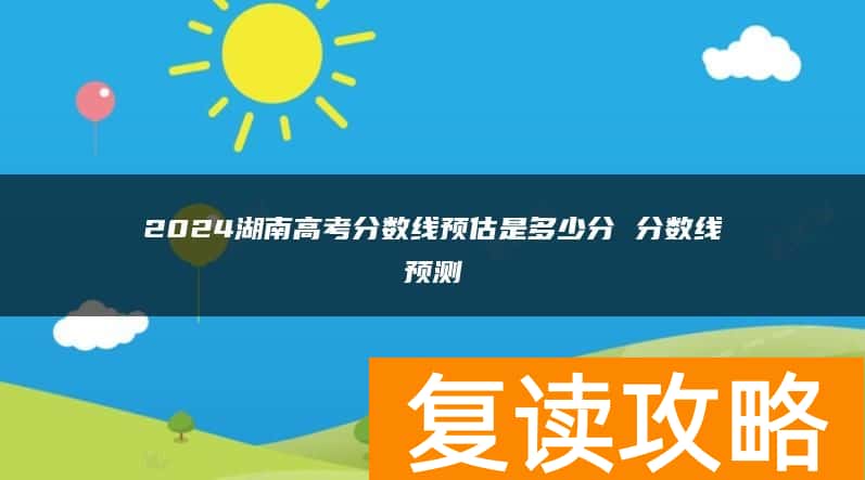 2024湖南高考分数线预估是多少分 分数线预测