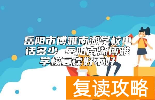 岳阳市博雅南湖学校电话多少 岳阳南湖博雅学校复读好不好