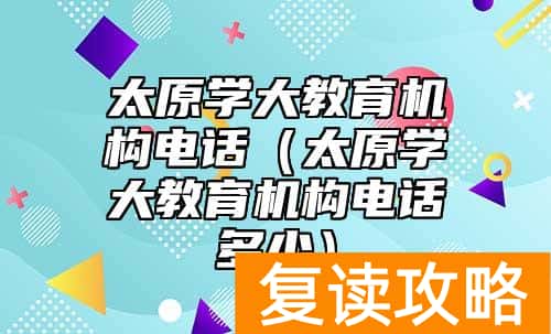 太原学大教育机构电话（太原学大教育机构电话多少）