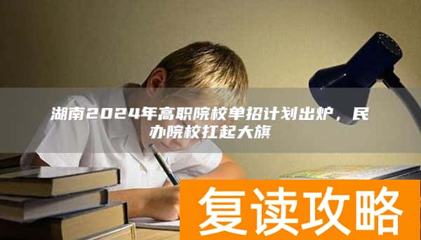 湖南2024年高职院校单招计划出炉，民办院校扛起大旗