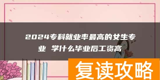 2024专科就业率最高的女生专业 学什么毕业后工资高