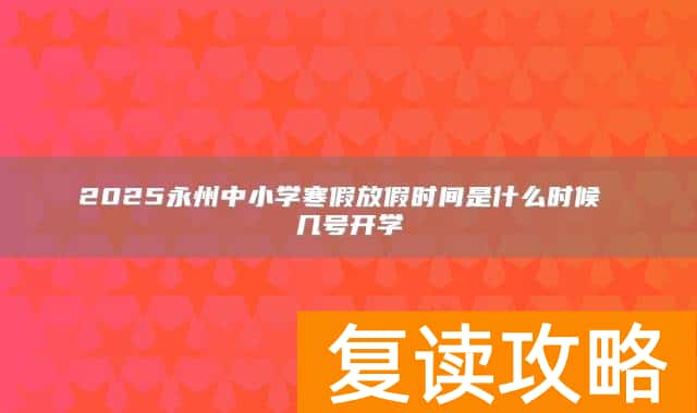 2025永州中小学寒假放假时间是什么时候 几号开学