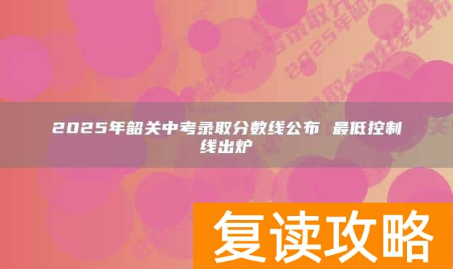 2025年韶关中考录取分数线公布 最低控制线出炉