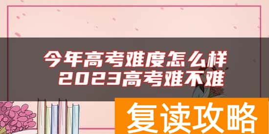今年高考难度怎么样 2023高考难不难