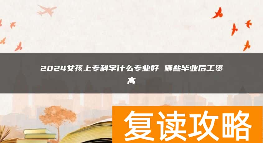 2024女孩上专科学什么专业好 哪些毕业后工资高