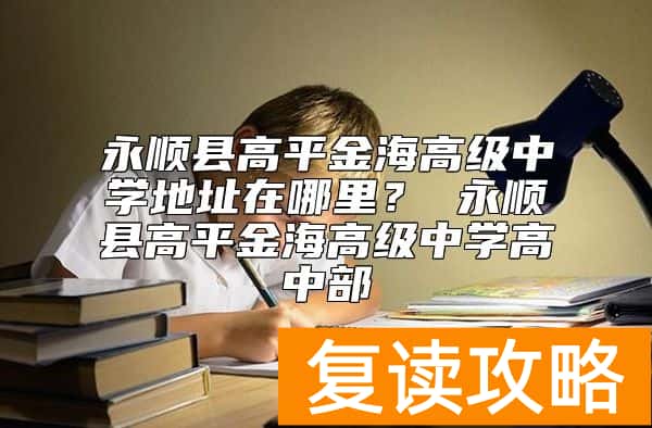 永顺县高平金海高级中学地址在哪里？ 永顺县高平金海高级中学高中部