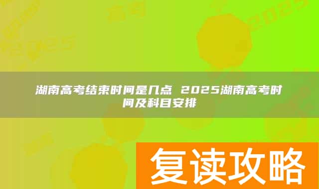 湖南高考结束时间是几点 2025湖南高考时间及科目安排