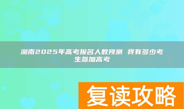湖南2025年高考报名人数预测 将有多少考生参加高考