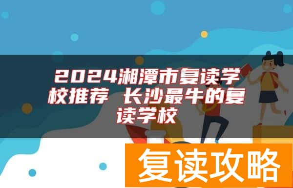 2024湘潭市复读学校推荐 长沙最牛的复读学校