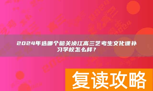 2024年选哪个韶关浈江高三艺考生文化课补习学校怎么样？