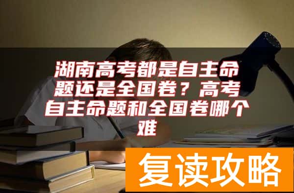 湖南高考都是自主命题还是全国卷?高考自主命题和全国卷哪个难