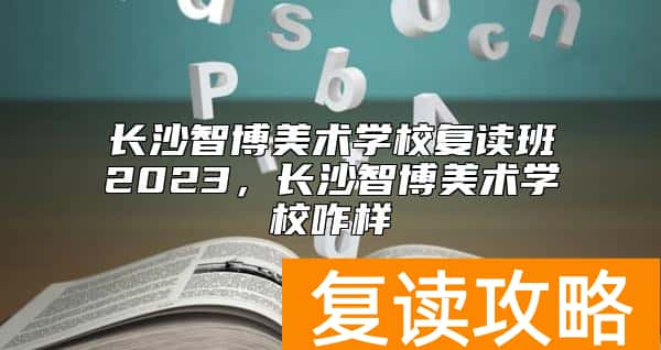长沙智博美术学校复读班2023，长沙智博美术学校咋样