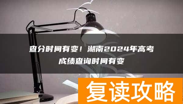 查分时间有变！湖南2024年高考成绩查询时间有变