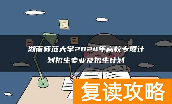 湖南师范大学2024年高校专项计划招生专业及招生计划