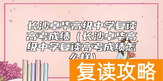 长沙卓华高级中学复读高考成绩（长沙卓华高级中学复读高考成绩怎么样）