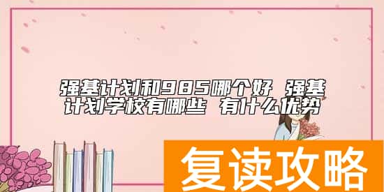 强基计划和985哪个好 强基计划学校有哪些 有什么优势