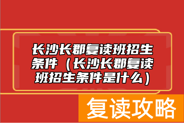 长沙长郡复读班招生条件（长沙长郡复读班招生条件是什么）