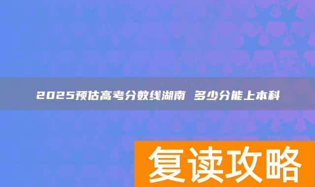 2025预估高考分数线湖南 多少分能上本科