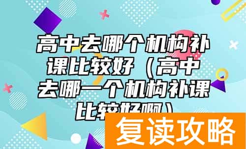 高中去哪个机构补课比较好（高中去哪一个机构补课比较好啊）