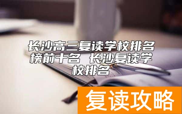 长沙高三复读学校排名榜前十名 长沙复读学校排名