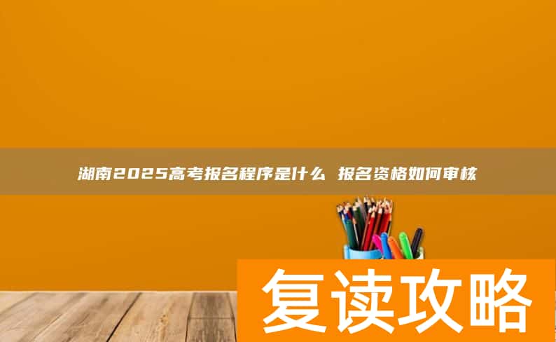 湖南2025高考报名程序是什么 报名资格如何审核