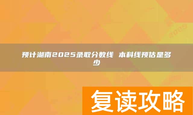 预计湖南2025录取分数线 本科线预估是多少