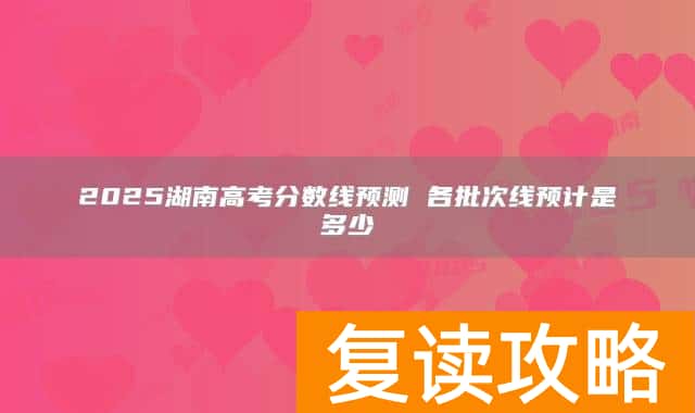 2025湖南高考分数线预测 各批次线预计是多少