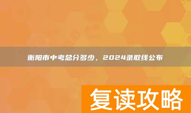 衡阳市中考总分多少,2024录取线公布