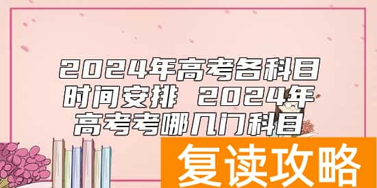 2024年高考各科目时间安排 2024年高考考哪几门科目