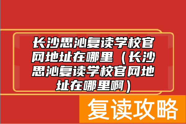 长沙思沁复读学校官网地址在哪里（长沙思沁复读学校官网地址在哪里啊）